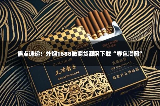 焦点速递！外烟1688微商货源网下载“春色满圆”