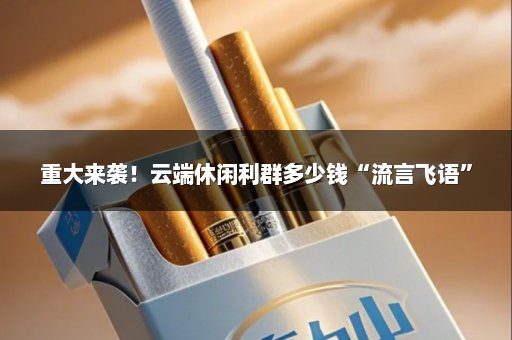 重大来袭！云端休闲利群多少钱“流言飞语”