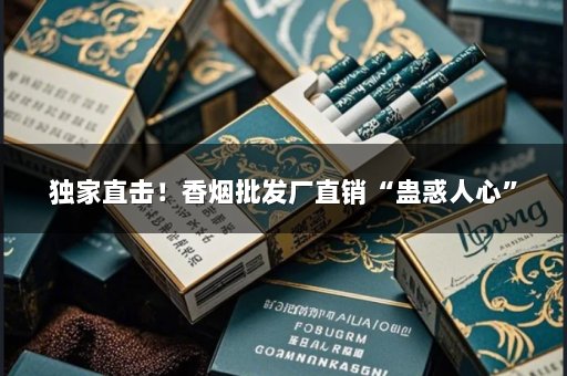 独家直击！香烟批发厂直销“蛊惑人心”