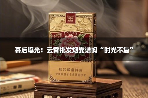幕后曝光！云霄批发烟靠谱吗“时光不复”