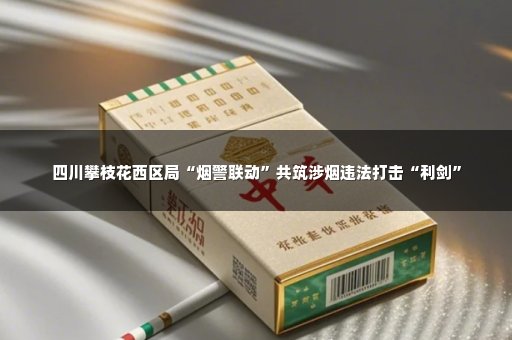四川攀枝花西区局“烟警联动”共筑涉烟违法打击“利剑”