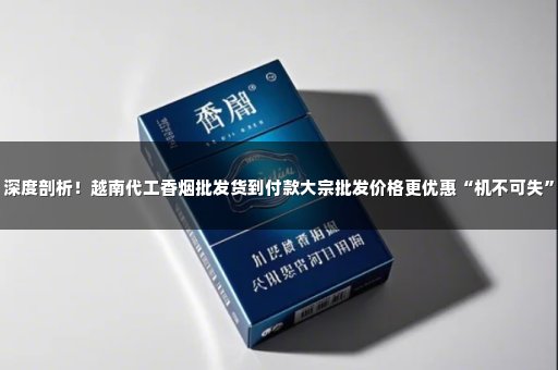 深度剖析！越南代工香烟批发货到付款大宗批发价格更优惠“机不可失”