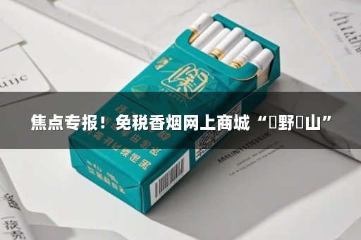 焦点专报！免税香烟网上商城“欱野歕山”