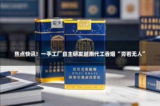 焦点快讯！一手工厂自主研发越南代工香烟“旁若无人”