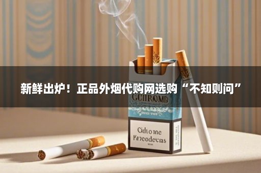 新鲜出炉！正品外烟代购网选购“不知则问”